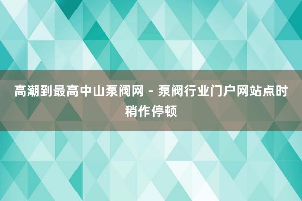 高潮到最高中山泵阀网 - 泵阀行业门户网站点时稍作停顿
