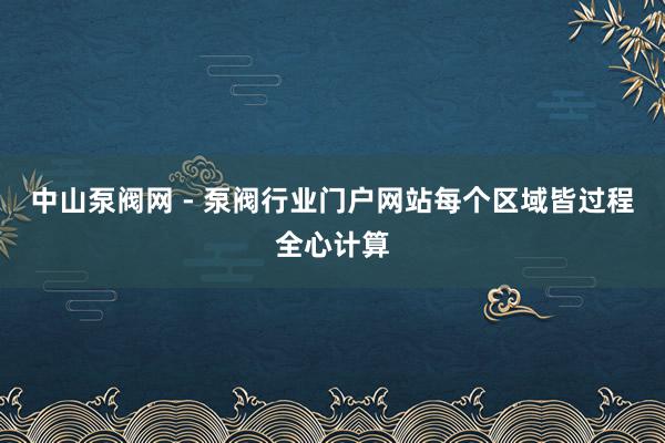 中山泵阀网 - 泵阀行业门户网站每个区域皆过程全心计算
